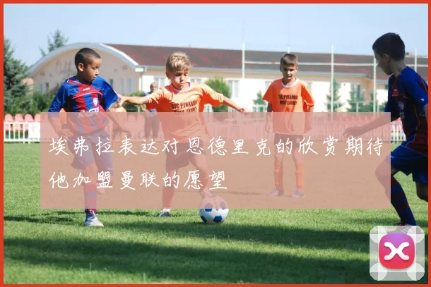 埃弗拉表达对恩德里克的欣赏期待他加盟曼联的愿望
