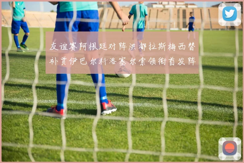 友谊赛阿根廷对阵洪都拉斯梅西替补贾伊巴尔科洛塞尔索领衔首发阵容