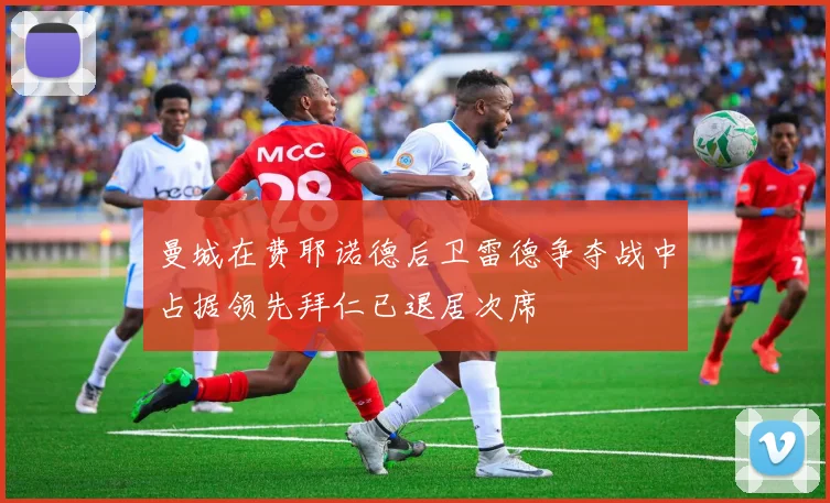 曼城在费耶诺德后卫雷德争夺战中占据领先拜仁已退居次席