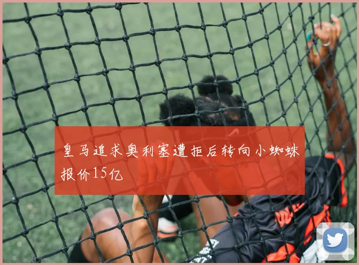 皇马追求奥利塞遭拒后转向小蜘蛛报价15亿