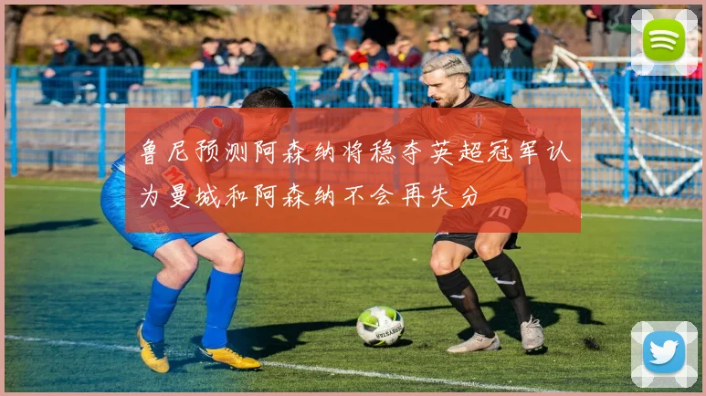 鲁尼预测阿森纳将稳夺英超冠军认为曼城和阿森纳不会再失分