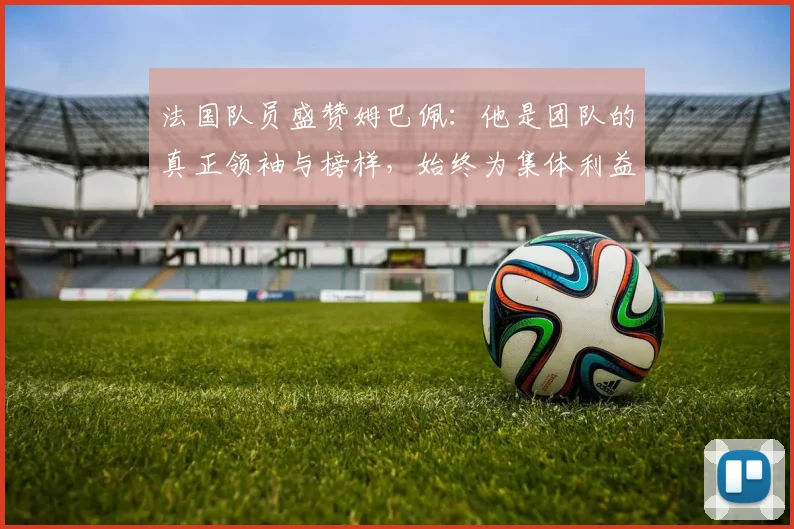 法国队员盛赞姆巴佩：他是团队的真正领袖与榜样，始终为集体利益考虑