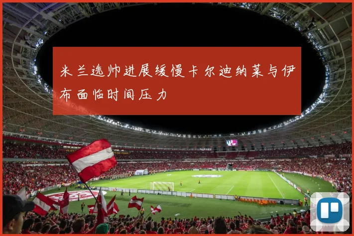 米兰选帅进展缓慢卡尔迪纳莱与伊布面临时间压力