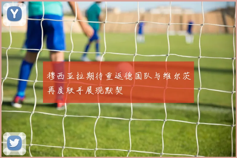 穆西亚拉期待重返德国队与维尔茨再度联手展现默契