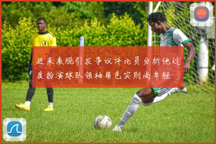近来表现引发争议评论员分析他过度扮演球队领袖角色实则尚年轻