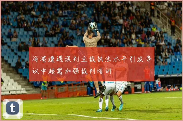 海港遭遇误判主裁执法水平引发争议中超需加强裁判培训
