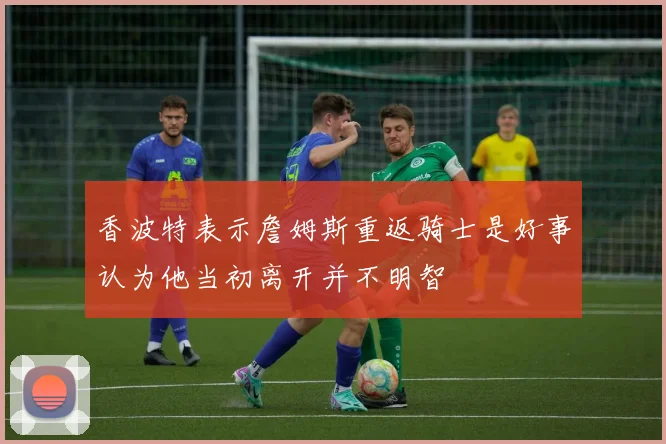 香波特表示詹姆斯重返骑士是好事认为他当初离开并不明智