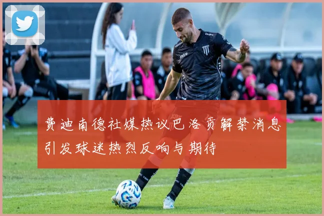 费迪南德社媒热议巴洛贡解禁消息引发球迷热烈反响与期待