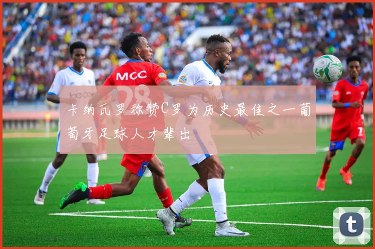 卡纳瓦罗称赞C罗为历史最佳之一葡萄牙足球人才辈出