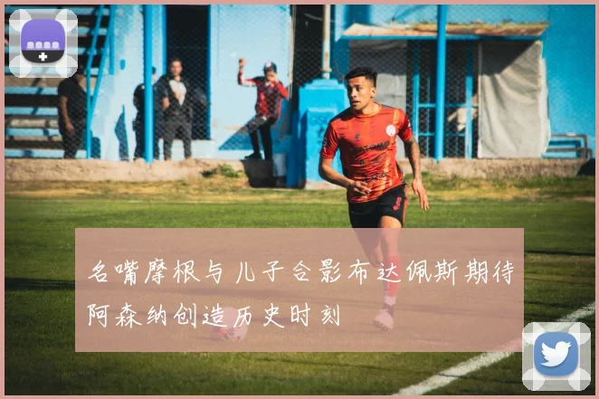 名嘴摩根与儿子合影布达佩斯期待阿森纳创造历史时刻