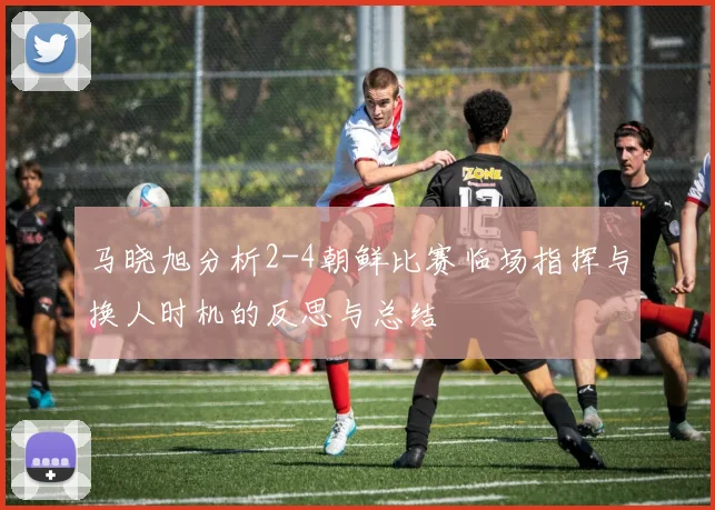 马晓旭分析2-4朝鲜比赛临场指挥与换人时机的反思与总结