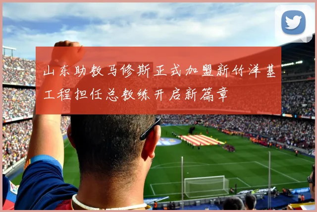 山东助教马修斯正式加盟新竹洋基工程担任总教练开启新篇章
