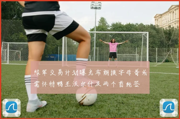 绿军交易计划曝光布朗换字母哥或需怀特鸭王沃尔什及两个首轮签
