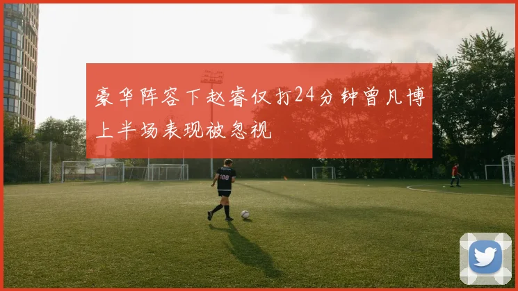 豪华阵容下赵睿仅打24分钟曾凡博上半场表现被忽视